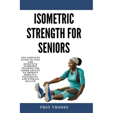 Isometric Strength for Seniors: The Complete Guide To Safe And Effective Isometric Training For Older Adults To Improve Mobility, Flexibility, And Ove