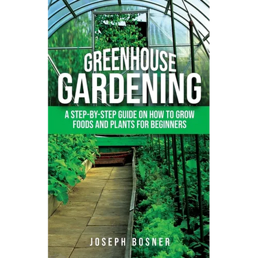 Greenhouse Gardening: A Step-by-Step Guide on How to Grow Foods and Plants for Beginners