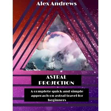 Astral Projection: A Complete Quick and Simple Approach on Astral Travel for Beginners