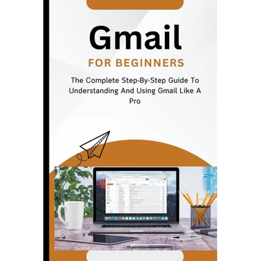 Gmail For Beginners: The Complete Step-By-Step Guide To Understanding And Using Gmail Like A Pro