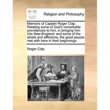 Memoirs of Captain Roger Clap. Relating Some of God's Remarkable Providences to Him, in Bringing Him Into New-England; And Some of the Straits and Aff
