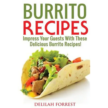 Burrito Recipes: Serve The Most Delicious Burrito's, Throw The Best Mexican Dinner Parties, Mixed Meats, Vegetarian and More! Authentic