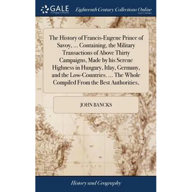 The History of Francis-Eugene Prince of Savoy, ... Containing, the Military Transactions of Above Thirty Campaigns, Made by his Serene Highness in Hun