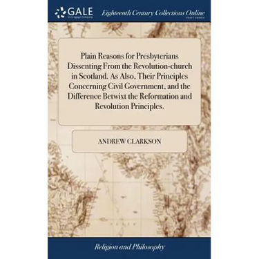 Plain Reasons for Presbyterians Dissenting From the Revolution-church in Scotland. As Also, Their Principles Concerning Civil Government, and the Diff