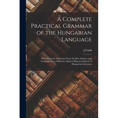 A Complete Practical Grammar of the Hungarian Language; With Exercises, Selections From the Best Authors, and Vocabularies, to Which is Added a Histor