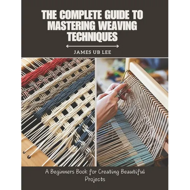 The Complete Guide to Mastering Weaving Techniques: A Beginners Book for Creating Beautiful Projects