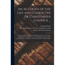 An Account of the Life and Character of Christopher Ludwick ...: By Benjamin Rush, M. D. First Published in the Year 1801. Rev. and Republished by Dir