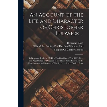 An Account of the Life and Character of Christopher Ludwick ...: By Benjamin Rush, M. D. First Published in the Year 1801. Rev. and Republished by Dir