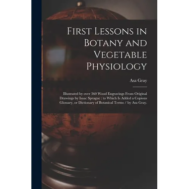 First Lessons in Botany and Vegetable Physiology: Illustrated by Over 360 Wood Engravings From Original Drawings by Isaac Sprague: to Which is Added a