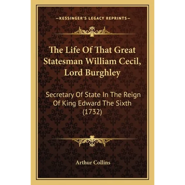 The Life Of That Great Statesman William Cecil, Lord Burghley: Secretary Of State In The Reign Of King Edward The Sixth (1732)
