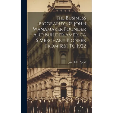 The Business Biography Of John Wanamaker Founder And Builder America S Merchant Pioneer From 1861 To 1922