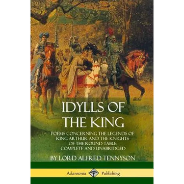 Idylls of the King: Poems Concerning the Legends of King Arthur and the Knights of the Round Table, Complete and Unabridged