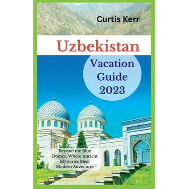 Uzbekistan Vacation Guide 2023: Beyond the Blue Domes; Where Ancient Mysteries Meet Modern Adventure