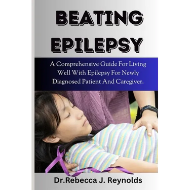 Beating Epilepsy: A Comprehensive Guide For Living Well With Epilepsy For Newly Diagnosed Patient And Caregiver.