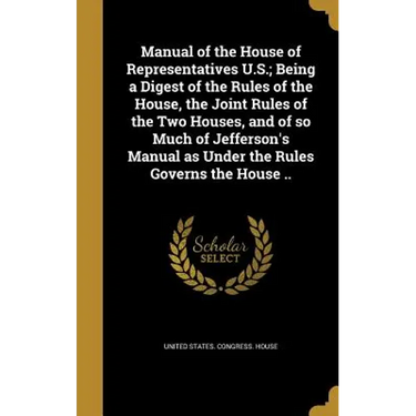 Manual of the House of Representatives U.S.; Being a Digest of the Rules of the House, the Joint Rules of the Two Houses, and of so Much of Jefferson'