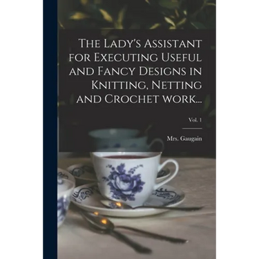 The Lady's Assistant for Executing Useful and Fancy Designs in Knitting, Netting and Crochet Work...; Vol. 1
