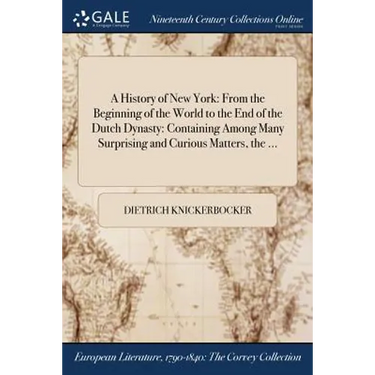 A History of New York: From the Beginning of the World to the End of the Dutch Dynasty: Containing Among Many Surprising and Curious Matters, the ...