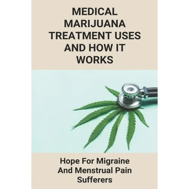 Medical Marijuana Treatment Uses And How It Works: Hope For Migraine And Menstrual Pain Sufferers: Reasons Why Marijuanas Should Be Legal