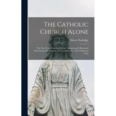 The Catholic Church Alone: the One True Church of Christ: Sumptuously Illustrated With Famous Paintings by the Great Masters: Six Volumes in One