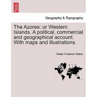 The Azores: Or Western Islands. a Political, Commercial and Geographical Account. with Maps and Illustrations.