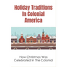 Holiday Traditions In Colonial America: How Christmas Was Celebrated In The Colonial: How Was Christmas Celebrated In The Past