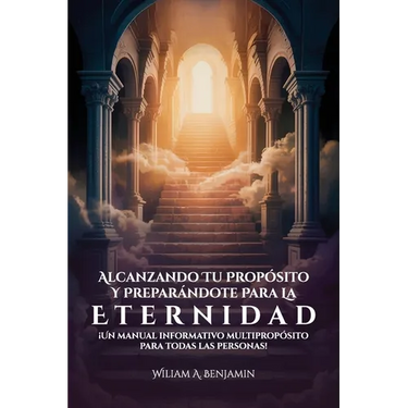 Alcanzando Tu Propósito Y Preparándote Para La Eternidad, ¡Un manual informativo multipropósito para todas las personas!