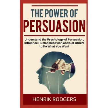 The Power of Persuasion: Understand the Psychology of Persuasion, Influence Human Behavior, and Get Others to Do What You Want