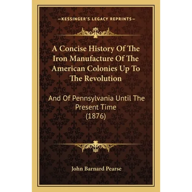 A Concise History Of The Iron Manufacture Of The American Colonies Up To The Revolution: And Of Pennsylvania Until The Present Time (1876)