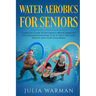 Water Aerobics For Seniors: Complete Guide To No-Impact Water Exercises For Seniors & Everyone Else To Help You Lose Weight And Tone Your Body