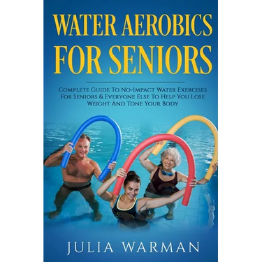 Water Aerobics For Seniors: Complete Guide To No-Impact Water Exercises For Seniors & Everyone Else To Help You Lose Weight And Tone Your Body