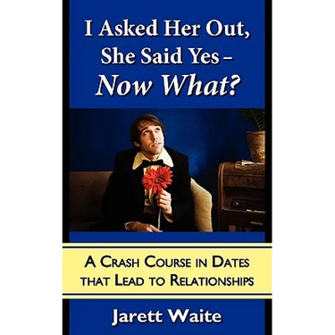 I Asked Her Out, She Said Yes - Now What? A Crash Course in Dates That Lead to Relationships