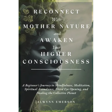 Reconnect With Mother Nature and Awaken Your Higher Consciousness: A Beginner's Journey to Mindfulness, Meditation, Spiritual Ascendance, Third Eye Op