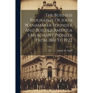 The Business Biography Of John Wanamaker Founder And Builder America S Merchant Pioneer From 1861 To 1922