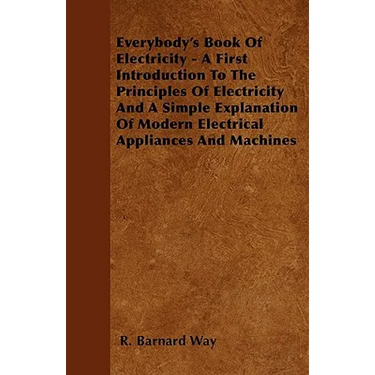 Everybody's Book Of Electricity - A First Introduction To The Principles Of Electricity And A Simple Explanation Of Modern Electrical Appliances And M