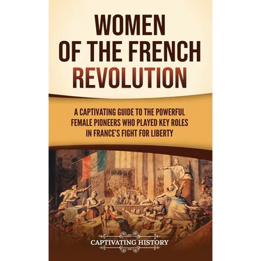 Women of the French Revolution: A Captivating Guide to the Powerful Female Pioneers Who Played Key Roles in France's Fight for Liberty