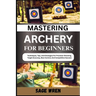 Mastering Archery for Beginners: Techniques, Tips, And Strategies For Precision Shooting, Target Accuracy, Bow Control, And Competitive Success
