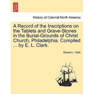 A Record of the Inscriptions on the Tablets and Grave-Stones in the Burial-Grounds of Christ Church, Philadelphia. Compiled ... by E. L. Clark.
