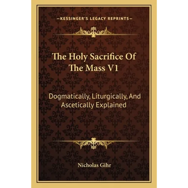 The Holy Sacrifice Of The Mass V1: Dogmatically, Liturgically, And Ascetically Explained