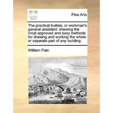 The Practical Builder, or Workman's General Assistant: Shewing the Most Approved and Easy Methods for Drawing and Working the Whole or Separate Part o