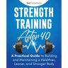 Strength Training After 40: A Practical Guide to Building and Maintaining a Healthier, Leaner, and Stronger Body