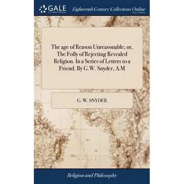 The age of Reason Unreasonable; or, The Folly of Rejecting Revealed Religion. In a Series of Letters to a Friend. By G.W. Snyder, A.M