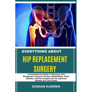 Everything about Hip Replacement Surgery: A Comprehensive Guide To Recovery, Pain Management, Physical Therapy, Rehabilitation, Risks, Benefits, And P