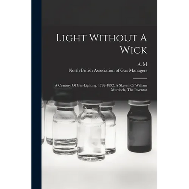 Light Without A Wick: A Century Of Gas-lighting, 1792-1892. A Sketch Of William Murdoch, The Inventor