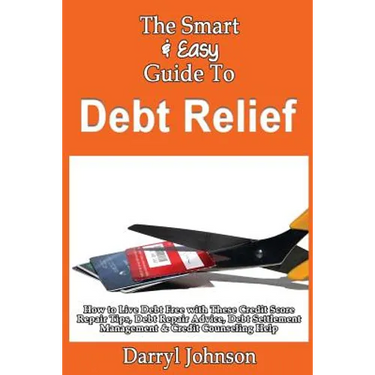 The Smart & Easy Guide To Debt Relief: How to Live Debt Free with These Credit Score Repair Tips, Debt Repair Advice, Debt Settlement Management & Cre