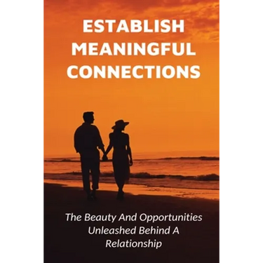 Establish Meaningful Connections: The Beauty And Opportunities Unleashed Behind A Relationship: Tips For Developing Positive Relationships