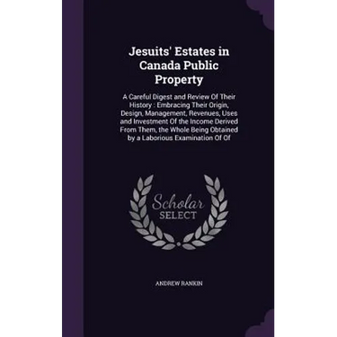 Jesuits' Estates in Canada Public Property: A Careful Digest and Review Of Their History: Embracing Their Origin, Design, Management, Revenues, Uses a