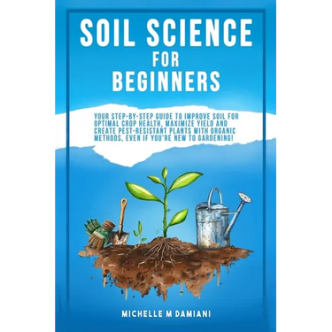 Soil Science For Beginners: Your Step-By-Step Guide To Improve Soil For Optimal Crop Health, Maximize Yield And Create Pest-Resistant Plants With Orga