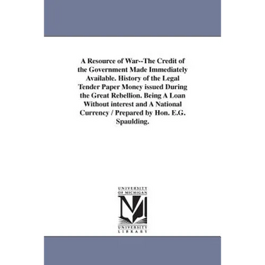 A Resource of War--The Credit of the Government Made Immediately Available. History of the Legal Tender Paper Money issued During the Great Rebellion.