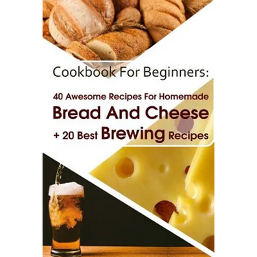 Cookbook For Beginners: 40 Awesome Recipes For Homemade Bread And Cheese + 20 Best Brewing Recipes: (Cheese Making Techniques, Bread Baking Te