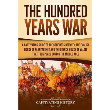 The Hundred Years' War: A Captivating Guide to the Conflicts Between the English House of Plantagenet and the French House of Valois That Took